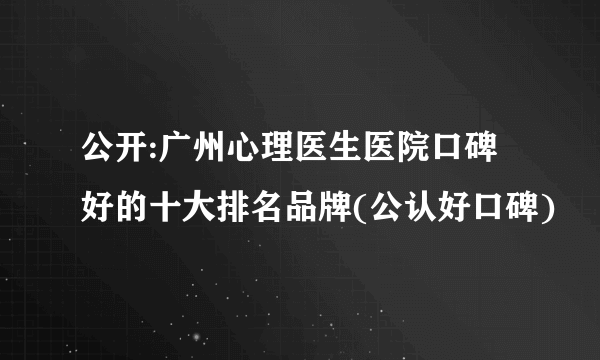 公开:广州心理医生医院口碑好的十大排名品牌(公认好口碑)