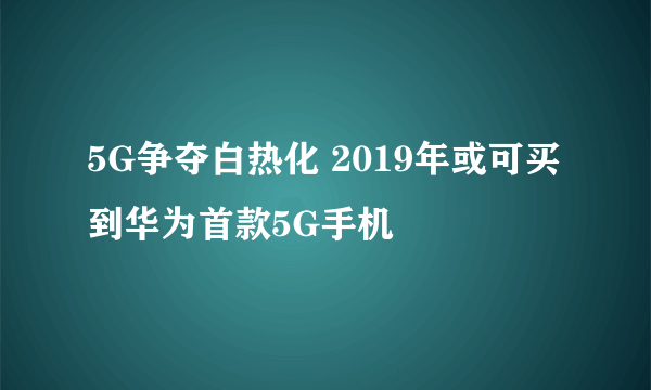 5G争夺白热化 2019年或可买到华为首款5G手机