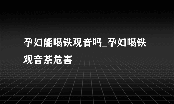 孕妇能喝铁观音吗_孕妇喝铁观音茶危害