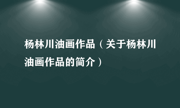 杨林川油画作品（关于杨林川油画作品的简介）