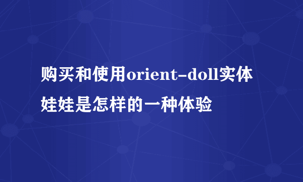 购买和使用orient-doll实体娃娃是怎样的一种体验