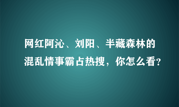 网红阿沁、刘阳、半藏森林的混乱情事霸占热搜，你怎么看？