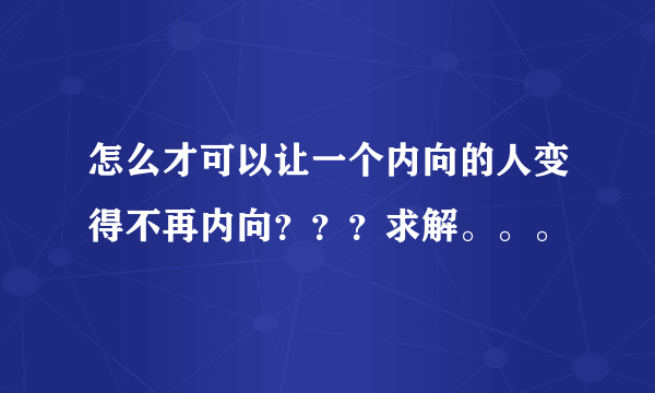 怎么才可以让一个内向的人变得不再内向？？？求解。。。