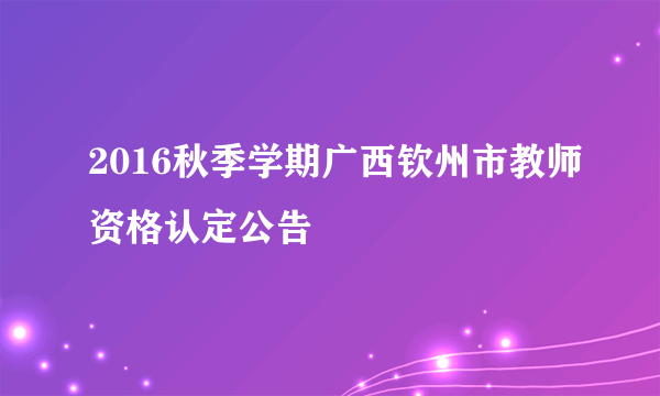 2016秋季学期广西钦州市教师资格认定公告