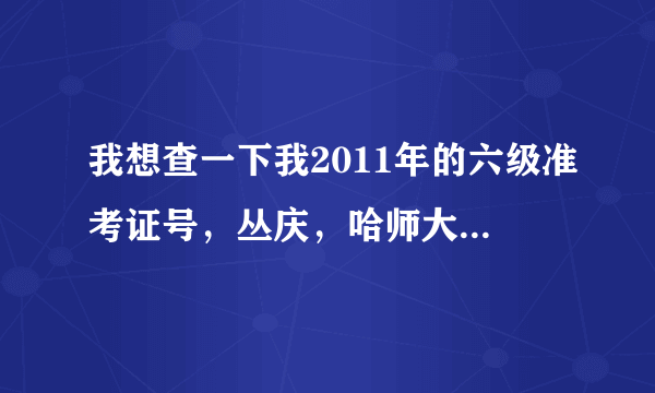 我想查一下我2011年的六级准考证号，丛庆，哈师大阿城学院的，呼呼，谁知道怎么办啊