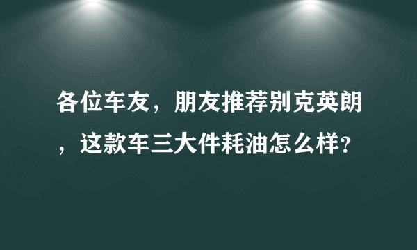 各位车友，朋友推荐别克英朗，这款车三大件耗油怎么样？