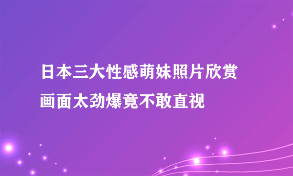 日本三大性感萌妹照片欣赏 画面太劲爆竟不敢直视