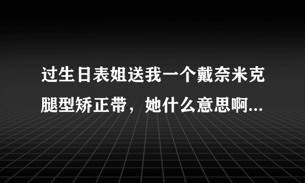 过生日表姐送我一个戴奈米克腿型矫正带，她什么意思啊！不过想知道有没有效果！要是有效果我就用用。