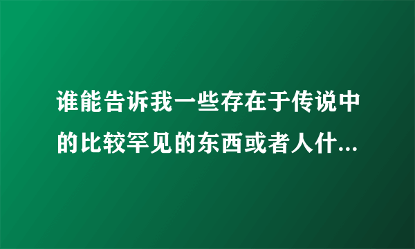 谁能告诉我一些存在于传说中的比较罕见的东西或者人什么的……你懂的……