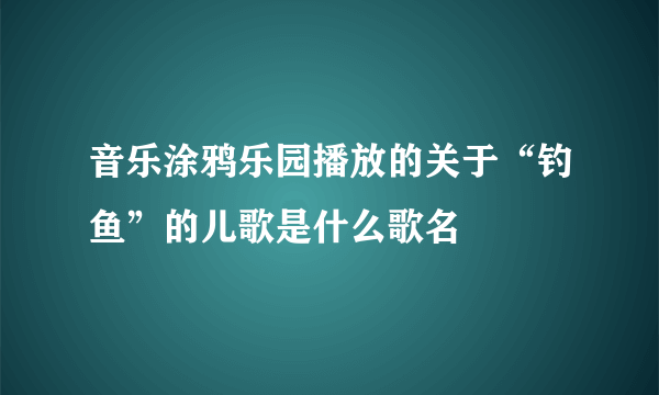 音乐涂鸦乐园播放的关于“钓鱼”的儿歌是什么歌名