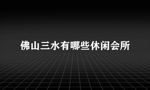 佛山三水有哪些休闲会所