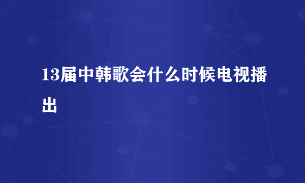 13届中韩歌会什么时候电视播出