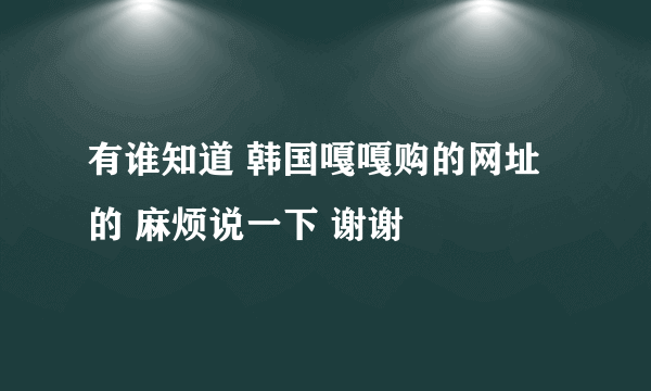 有谁知道 韩国嘎嘎购的网址的 麻烦说一下 谢谢