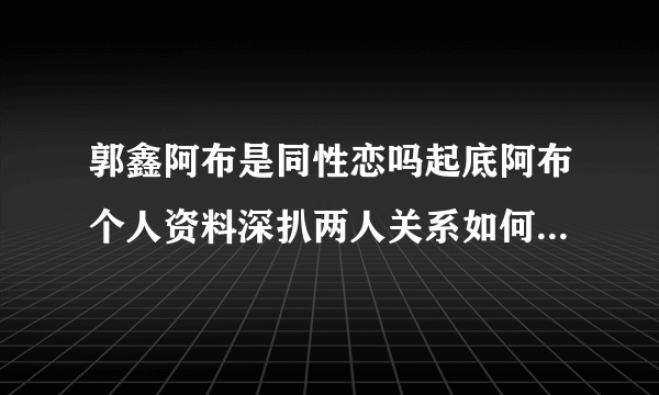 郭鑫阿布是同性恋吗起底阿布个人资料深扒两人关系如何-飞外网