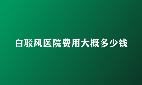 白驳风医院费用大概多少钱