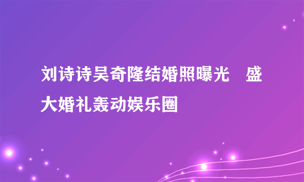 刘诗诗吴奇隆结婚照曝光   盛大婚礼轰动娱乐圈