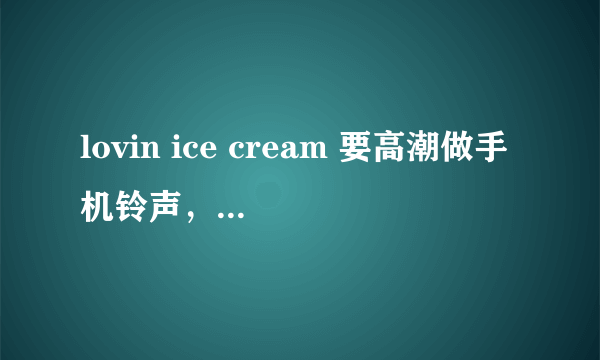 lovin ice cream 要高潮做手机铃声，不要小孩唱的那部分 谢谢哦····