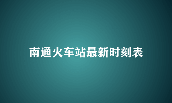 南通火车站最新时刻表