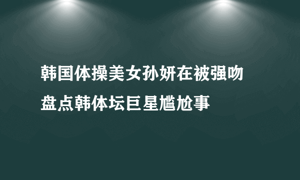 韩国体操美女孙妍在被强吻 盘点韩体坛巨星尴尬事