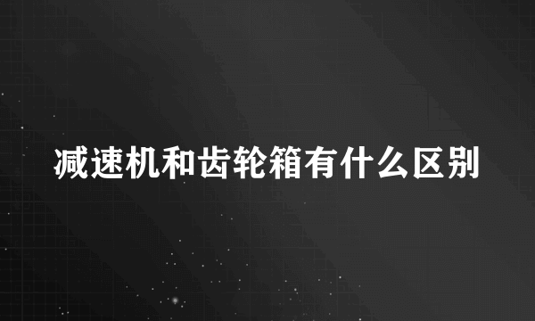 减速机和齿轮箱有什么区别