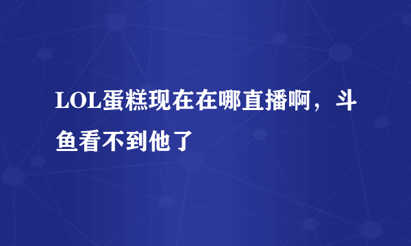 LOL蛋糕现在在哪直播啊，斗鱼看不到他了