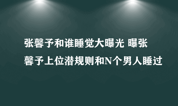 张馨予和谁睡觉大曝光 曝张馨予上位潜规则和N个男人睡过