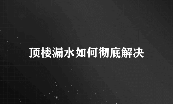 顶楼漏水如何彻底解决