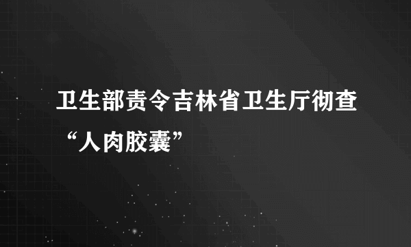 卫生部责令吉林省卫生厅彻查“人肉胶囊”