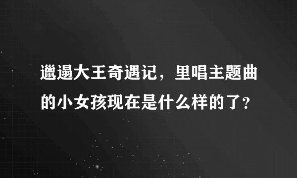 邋遢大王奇遇记，里唱主题曲的小女孩现在是什么样的了？