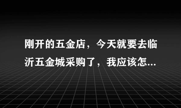 刚开的五金店，今天就要去临沂五金城采购了，我应该怎么做，或者说注意点什么