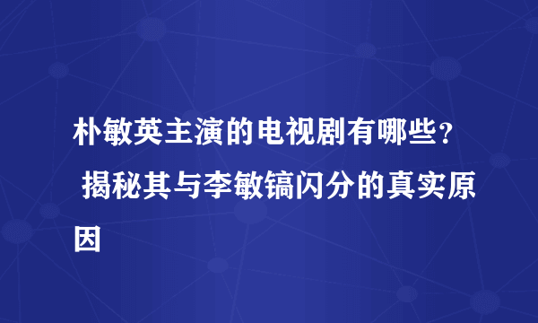 朴敏英主演的电视剧有哪些？ 揭秘其与李敏镐闪分的真实原因