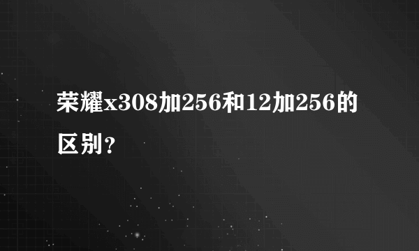 荣耀x308加256和12加256的区别？