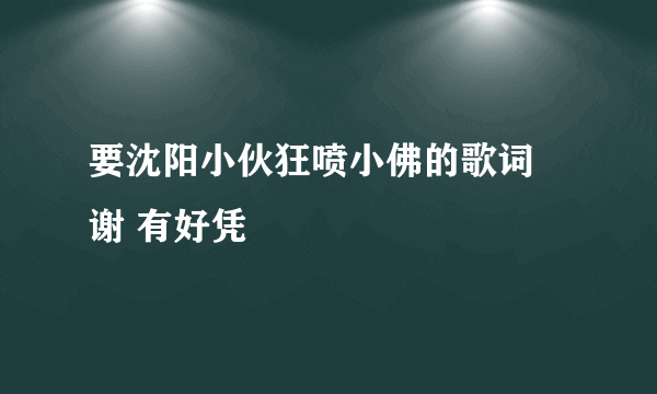 要沈阳小伙狂喷小佛的歌词 谢 有好凭