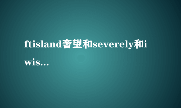 ftisland奢望和severely和i wish的中文音译歌词,谢谢O(∩_∩)O谢谢