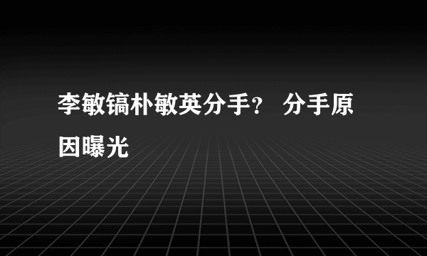 李敏镐朴敏英分手？ 分手原因曝光