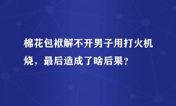 棉花包袱解不开男子用打火机烧，最后造成了啥后果？