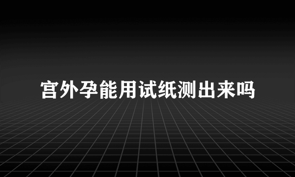 宫外孕能用试纸测出来吗