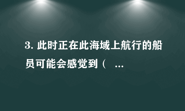 3. 此时正在此海域上航行的船员可能会感觉到（  ）A. 上下颠簸	B.左右摇晃C. 先左右摇晃，后上下颠簸	D.先上下颠簸，后左右摇晃4. 地震对人们的生命财产安全造成重大影响，那么当发生地震的时候，我们应该（  ）A. 在楼房里时，应远离外墙及其门窗，使用电梯迅速下楼B. 在街上走时，用手护在头上站到电线杆和围墙下C. 正在用火时，应随手关掉煤气开关或电开关，然后迅速躲避D. 正在上课时，教学楼楼层较低的学生可以迅速跳楼逃生