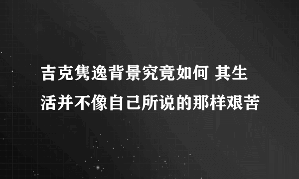 吉克隽逸背景究竟如何 其生活并不像自己所说的那样艰苦