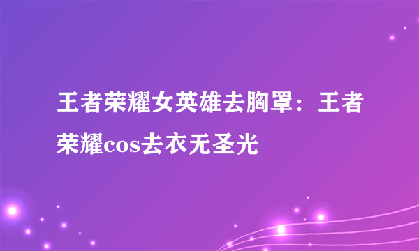 王者荣耀女英雄去胸罩：王者荣耀cos去衣无圣光