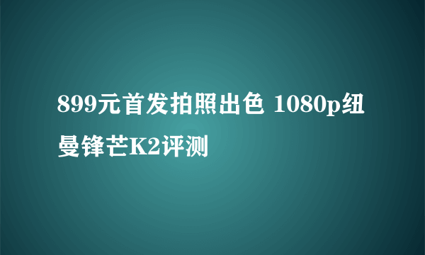 899元首发拍照出色 1080p纽曼锋芒K2评测