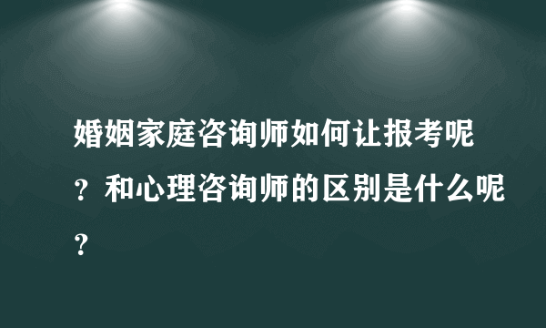 婚姻家庭咨询师如何让报考呢？和心理咨询师的区别是什么呢？