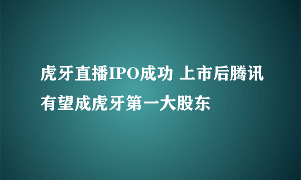 虎牙直播IPO成功 上市后腾讯有望成虎牙第一大股东