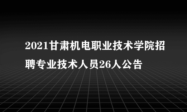 2021甘肃机电职业技术学院招聘专业技术人员26人公告