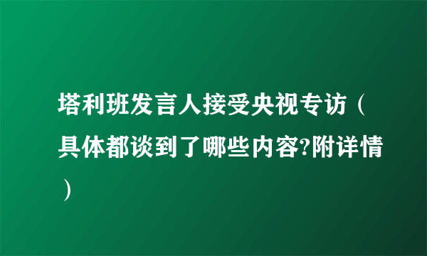 塔利班发言人接受央视专访（具体都谈到了哪些内容?附详情）