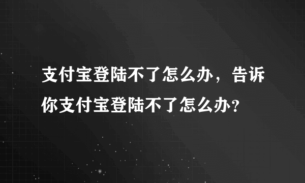 支付宝登陆不了怎么办，告诉你支付宝登陆不了怎么办？