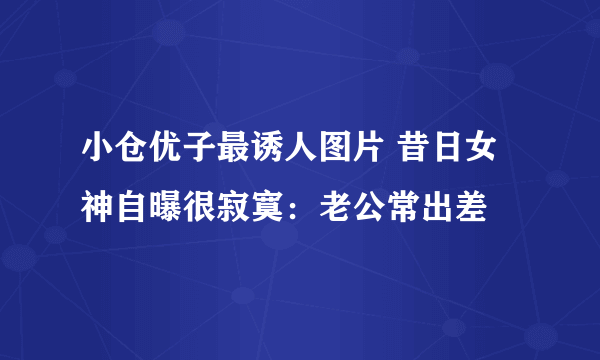 小仓优子最诱人图片 昔日女神自曝很寂寞：老公常出差