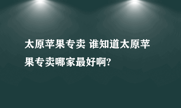 太原苹果专卖 谁知道太原苹果专卖哪家最好啊?