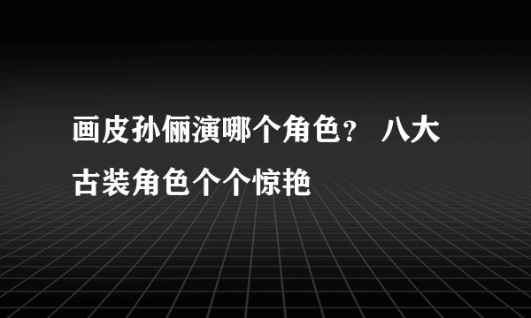 画皮孙俪演哪个角色？ 八大古装角色个个惊艳