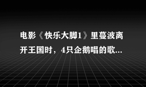 电影《快乐大脚1》里蔓波离开王国时，4只企鹅唱的歌曲名字。歌词大约